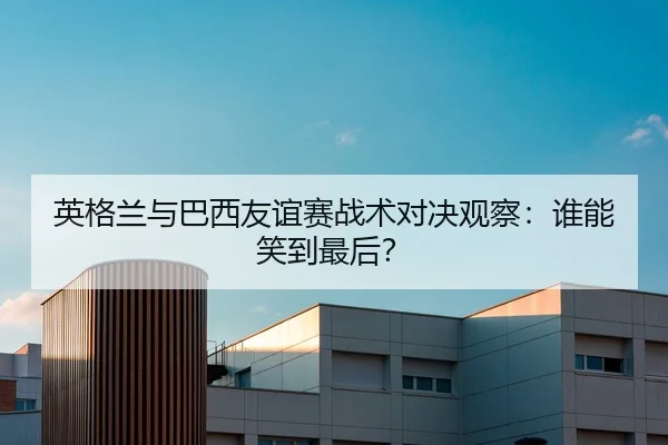 英格兰与巴西友谊赛战术对决观察：谁能笑到最后？